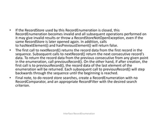 •

•

•

If the RecordStore used by this RecordEnumeration is closed, this
RecordEnumeration becomes invalid and all subsequent operations performed on
it may give invalid results or throw a RecordStoreNotOpenException, even if the
same RecordStore is later opened again. In addition, calls
to hasNextElement() and hasPreviousElement() will return false.
The first call to nextRecord() returns the record data from the first record in the
sequence. Subsequent calls to nextRecord() return the next consecutive record's
data. To return the record data from the previous consecutive from any given point
in the enumeration, call previousRecord(). On the other hand, if after creation, the
first call is to previousRecord(), the record data of the last element of the
enumeration will be returned. Each subsequent call to previousRecord() will step
backwards through the sequence until the beginning is reached.
Final note, to do record store searches, create a RecordEnumeration with no
RecordComparator, and an appropriate RecordFilter with the desired search
criterion.

Interface RecordEnumeration

 