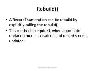 Rebuild()
• A RecordEnumeration can be rebuild by
explicitly calling the rebuild().
• This method is required, when automatic
updation mode is disabled and record store is
updated.

Interface RecordEnumeration

 