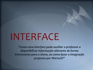 INTERFACE
   "Como uma interface pode auxiliar o professor a
     disponibilizar informação relevante de forma
interessante para o aluno, ou como fazer a integração
                proposta por Wertsch?"
 