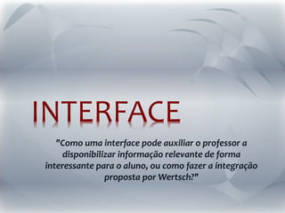 INTERFACE
"Como uma interface pode auxiliar o professor a
disponibilizar informação relevante de forma
interessante para o aluno, ou como fazer a integração
proposta por Wertsch?"
 