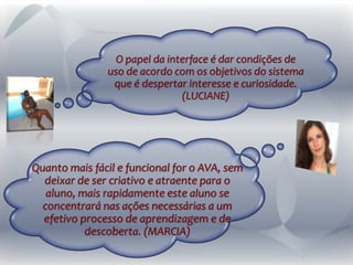 Quanto mais fácil e funcional for o AVA, sem
deixar de ser criativo e atraente para o
aluno, mais rapidamente este aluno se
concentrará nas ações necessárias a um
efetivo processo de aprendizagem e de
descoberta. (MARCIA)
O papel da interface é dar condições de
uso de acordo com os objetivos do sistema
que é despertar interesse e curiosidade.
(LUCIANE)
 