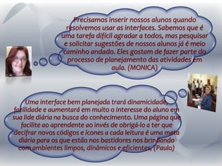 Uma interface bem planejada trará dinamicidade,
facilidade e aumentará em muito o interesse do aluno em
sua lide diária na busca do conhecimento. Uma página que
facilite ao aprendente ao invés de obrigá-lo a ter que
decifrar novos códigos e ícones a cada leitura é uma meta
diária para os que estão nos bastidores nos brindando
com ambientes limpos, dinâmicos e eficientes, (Paulo)
Precisamos inserir nossos alunos quando
resolvemos usar as interfaces. Sabemos que é
uma tarefa difícil agradar a todos, mas pesquisar
e solicitar sugestões de nossos alunos já é meio
caminho andado. Eles gostam de fazer parte do
processo de planejamento das atividades em
aula. (MONICA)
 