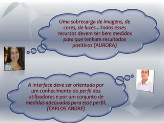 A interface deve ser orientada por
um conhecimento do perfil dos
utilizadores e por um conjunto de
medidas adequadas para esse perfil.
(CARLOS ANDRÉ)
Uma sobrecarga de imagens, de
cores, de luzes...Todos esses
recursos devem ser bem medidos
para que tenham resultados
positivos (AURORA)
 