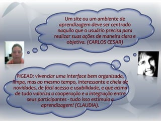 Um site ou um ambiente de
aprendizagem deve ser centrado
naquilo que o usuário precisa para
realizar suas ações de maneira clara e
objetiva. (CARLOS CESAR)
PIGEAD: vivenciar uma interface bem organizada,
limpa, mas ao mesmo tempo, interessante e cheia de
novidades, de fácil acesso e usabilidade, e que acima
de tudo valoriza a cooperação e a integração entre
seus participantes - tudo isso estimula a
aprendizagem! (CLAUDIA).
 