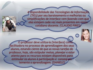 A disponibilidade das Tecnologias de Informação
(TICs) por seu barateamento e melhorias ou
simplificações de interface vem fazendo com que
elas estejam cada vez mais presentes em nosso
cotidiano docente. (CLAUDIO PIRES)
O professor deve utiliza-la (Interface) como
facilitadora no processo de aprendizagem dos seus
alunos, estando ciente de que as novas tarefas do
professor, hoje, são estipular metas, planejar e estar
atento para os recursos estejam disponíveis para
estimular os alunos à participação e consequen-
temente a aprendizagem. (DANIELE)
 