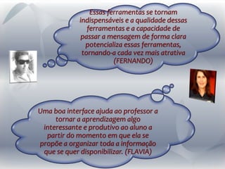 Essas ferramentas se tornam
indispensáveis e a qualidade dessas
ferramentas e a capacidade de
passar a mensagem de forma clara
potencializa essas ferramentas,
tornando-a cada vez mais atrativa
(FERNANDO)
Uma boa interface ajuda ao professor a
tornar a aprendizagem algo
interessante e produtivo ao aluno a
partir do momento em que ela se
propõe a organizar toda a informação
que se quer disponibilizar. (FLAVIA)
 