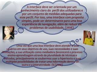A interface deve ser orientada por um
conhecimento claro do perfil dos utilizadores e
por um conjunto de medidas adequadas para
esse perfil. Por isso, uma interface com proposta
simples, pode ser determinante para uma boa
experiência de navegação, além de reduzir os
problemas de usabilidade. (JANE)
Uma vez que uma boa interface deve atender a seus
usuários em seus objetivos de uso, suas necessidades e suas
limitações, a sua utilização como mediadora favorecerá o processo
ensino-aprendizagem através da pluralidade de técnicas e
métodos, principalmente se soubermos usar o hipertexto e suas
múltiplas possibilidades de tratar uma informação dentro de
outra e a interatividade. (ILCIANE)
 