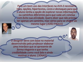 O designer deve com base no material
desenvolvido pelo professor elaborar
uma interface que se apresente de
forma elegante e que tenha
credibilidade como você fala e ainda
motivar o aluno. (JONAS)
Para um bom uso das Interfaces na AVA é necessário
links, opções, hipertextos, cores e destaques para que
o aluno tenha a opção de explorar novas informações
ou caminhos diferentes para que cada um conclua
com êxito sua atividade. Quero dizer que não precisa
ter apenas um caminho, mas vários para se chegar ao
mesmo lugar (JOÃO PAULO)
 