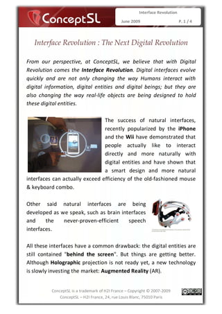 Interface Revolution

                                              June 2009                       P. 1 / 4



   Interface Revolution : The Next Digital Revolution

From our perspective, at ConceptSL, we believe that with Digital
Revolution comes the Interface Revolution. Digital interfaces evolve
quickly and are not only changing the way Humans interact with
digital information, digital entities and digital beings; but they are
also changing the way real-life objects are being designed to hold
these digital entities.

                                The success of natural interfaces,
                                recently popularized by the iPhone
                                and the Wii have demonstrated that
                                people actually like to interact
                                directly and more naturally with
                                digital entities and have shown that
                                a smart design and more natural
interfaces can actually exceed efficiency of the old-fashioned mouse
& keyboard combo.

Other said natural interfaces are being
developed as we speak, such as brain interfaces
and     the   never-proven-efficient    speech
interfaces.

All these interfaces have a common drawback: the digital entities are
still contained "behind the screen". But things are getting better.
Although Holographic projection is not ready yet, a new technology
is slowly investing the market: Augmented Reality (AR).


          ConceptSL is a trademark of H2I France – Copyright © 2007-2009
              ConceptSL – H2I France, 24, rue Louis Blanc, 75010 Paris
 