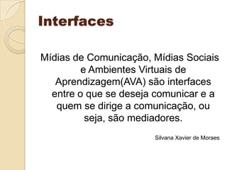 Interfaces Mídias de Comunicação, Mídias Sociais e Ambientes Virtuais de Aprendizagem(AVA) são interfaces entre o que se deseja comunicar e a quem se dirige a comunicação, ou seja, são mediadores. Silvana Xavier de Moraes 