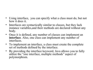 Using interface,  you can specify what a class must do, but not how it does it. Interfaces are syntactically similar to classes, but they lack instance variables,and their methods are declared without any body. Once it is defined, any number of classes can implement an  interface . Also, one class can implement any number of interfaces. To implement an interface, a class must create the complete set of methods defined by the interface.  By providing the interface keyword, Java allows you to fully utilize the “one interface, multiple methods” aspect of polymorphism. 