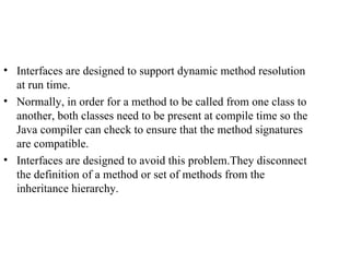 Interfaces are designed to support dynamic method resolution at run time. Normally, in order for a method to be called from one class to another, both classes need to be present at compile time so the Java compiler can check to ensure that the method signatures are compatible. Interfaces are designed to avoid this problem.They disconnect the definition of a method or set of methods from the inheritance hierarchy. 