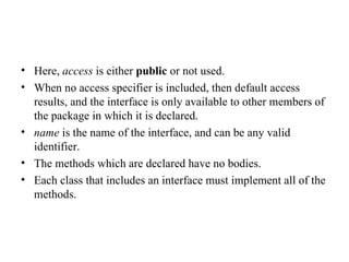 Here,  access  is either  public  or not used. When no access specifier is included, then default access results, and the interface is only available to other members of the package in which it is declared. name  is the name of the interface, and can be any valid identifier. The methods which are declared have no bodies. Each class that includes an interface must implement all of the methods. 