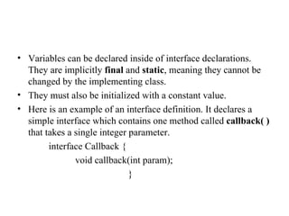 Variables can be declared inside of interface declarations. They are implicitly  final  and  static , meaning they cannot be changed by the implementing class.  They must also be initialized with a constant value. Here is an example of an interface definition. It declares a simple interface which contains one method called  callback( )  that takes a single integer parameter. interface Callback { void callback(int param);  } 