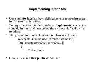 Implementing Interfaces Once an  interface  has been defined, one or more classes can implement that interface. To implement an interface, include ‘ implements’  clause in a class definition, and then create the methods defined by the interface.  The general form of a class with implements clause:- access  class  classname  [extends  superclass ] [implements  interface  [, interface... ]]  { // class-body } Here,  access  is either  public  or not used.  