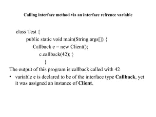 Calling interface method via an interface refrence variable class Test { public static void main(String args[]) { Callback c = new Client(); c.callback(42); } } The output of this program is:callback called with 42 variable  c  is declared to be of the interface type  Callback , yet it was assigned an instance of  Client . 