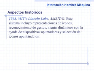 Interacción Hombre-Máquina

Aspectos históricos
1968. MIT’s Lincoln Labs. AMBIT/G. Este
sistema incluyó representaciones de iconos,
reconocimiento de gestos, menús dinámicos con la
ayuda de dispositivos apuntadores y selección de
iconos apuntándolos.
 