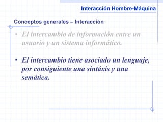 Interacción Hombre-Máquina

Conceptos generales – Interacción

• El intercambio de información entre un
  usuario y un sistema informático.

• El intercambio tiene asociado un lenguaje,
  por consiguiente una sintáxis y una
  semática.
 