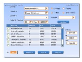 Cliente: Producto: Cantidad: Fecha de Entrega: Florería Madonna Girasol Cristalizado 4 05 2008 May Crédito Contado Cuenta: Subtotal: IVA: Total: 2040.00 360.00 2400.00 0003 Id.: Factura Nota Sencilla Ventas / Realizar  Venta sMart Business CrystalFlowers Agregar Producto Cantidad P.U. Total Rosa Cristalizada 12 25.00 300.00 Anturio Cristalizado 4 25.00 100.00 Lilis Cristalizado 5 25.00 125.00 Gerbera Cristalizada 7 25.00 175.00 Casa Blanca Cristalizada 20 60.00 1200.00 Alcatraz Cristalizado 10 25.00 250.00 Girasol Cristalizado 5 50.00 250.00 Modificar Quitar Finalizar 