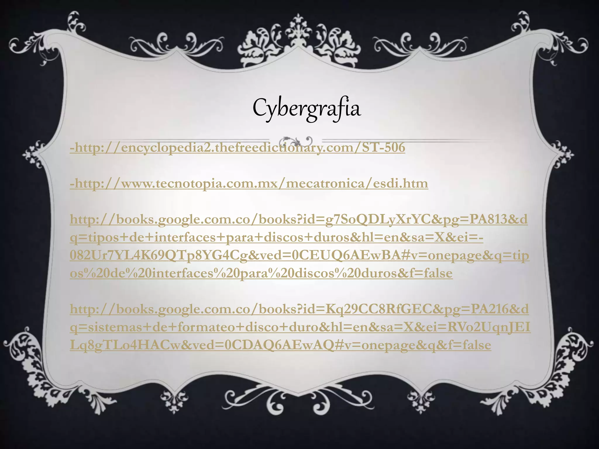 Cybergrafia
-http://encyclopedia2.thefreedictionary.com/ST-506
-http://www.tecnotopia.com.mx/mecatronica/esdi.htm
http://books.google.com.co/books?id=g7SoQDLyXrYC&pg=PA813&d
q=tipos+de+interfaces+para+discos+duros&hl=en&sa=X&ei=-
082Ur7YL4K69QTp8YG4Cg&ved=0CEUQ6AEwBA#v=onepage&q=tip
os%20de%20interfaces%20para%20discos%20duros&f=false
http://books.google.com.co/books?id=Kq29CC8RfGEC&pg=PA216&d
q=sistemas+de+formateo+disco+duro&hl=en&sa=X&ei=RVo2UqnJEI
Lq8gTLo4HACw&ved=0CDAQ6AEwAQ#v=onepage&q&f=false
 