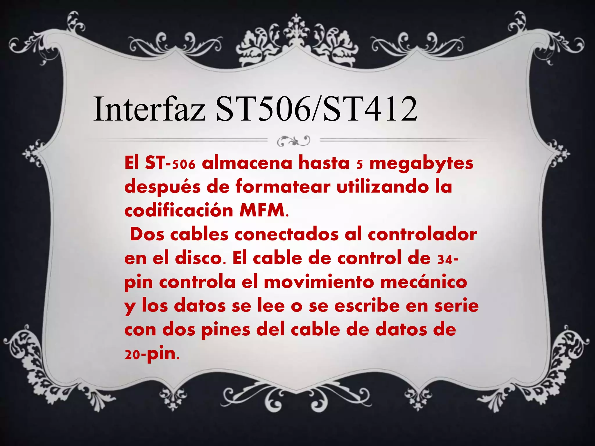 Interfaz ST506/ST412
El ST-506 almacena hasta 5 megabytes
después de formatear utilizando la
codificación MFM.
Dos cables conectados al controlador
en el disco. El cable de control de 34-
pin controla el movimiento mecánico
y los datos se lee o se escribe en serie
con dos pines del cable de datos de
20-pin.
 