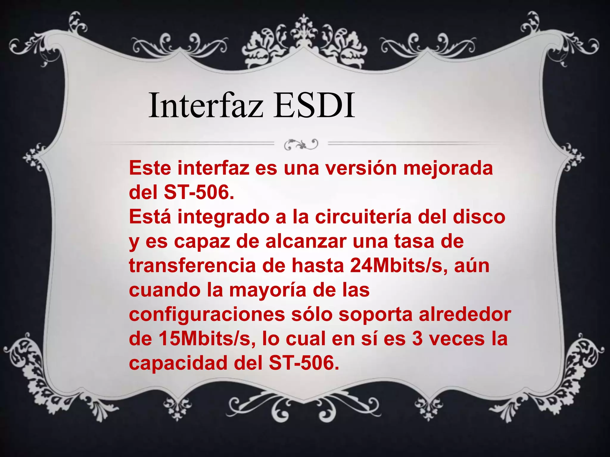 Interfaz ESDI
Este interfaz es una versión mejorada
del ST-506.
Está integrado a la circuitería del disco
y es capaz de alcanzar una tasa de
transferencia de hasta 24Mbits/s, aún
cuando la mayoría de las
configuraciones sólo soporta alrededor
de 15Mbits/s, lo cual en sí es 3 veces la
capacidad del ST-506.
 