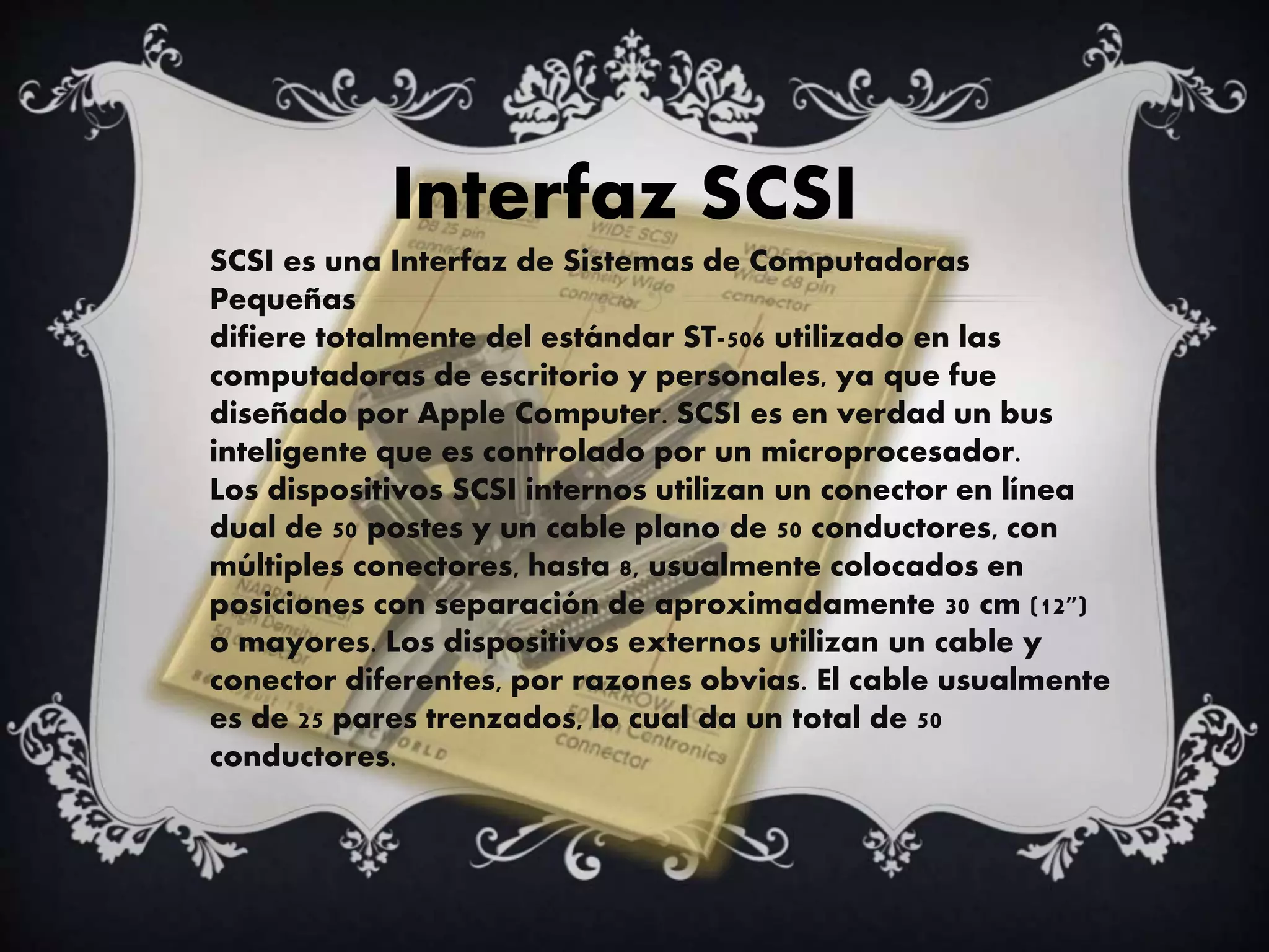 Interfaz SCSI
SCSI es una Interfaz de Sistemas de Computadoras
Pequeñas
difiere totalmente del estándar ST-506 utilizado en las
computadoras de escritorio y personales, ya que fue
diseñado por Apple Computer. SCSI es en verdad un bus
inteligente que es controlado por un microprocesador.
Los dispositivos SCSI internos utilizan un conector en línea
dual de 50 postes y un cable plano de 50 conductores, con
múltiples conectores, hasta 8, usualmente colocados en
posiciones con separación de aproximadamente 30 cm (12")
o mayores. Los dispositivos externos utilizan un cable y
conector diferentes, por razones obvias. El cable usualmente
es de 25 pares trenzados, lo cual da un total de 50
conductores.
 
