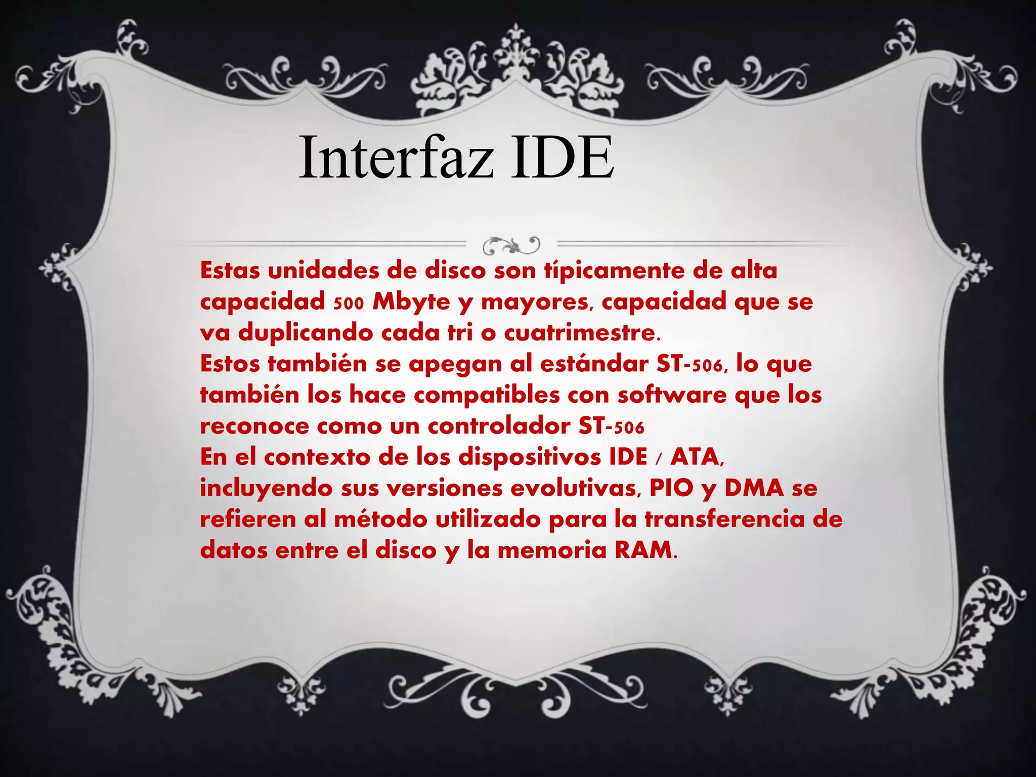 Interfaz IDE
Estas unidades de disco son típicamente de alta
capacidad 500 Mbyte y mayores, capacidad que se
va duplicando cada tri o cuatrimestre.
Estos también se apegan al estándar ST-506, lo que
también los hace compatibles con software que los
reconoce como un controlador ST-506
En el contexto de los dispositivos IDE / ATA,
incluyendo sus versiones evolutivas, PIO y DMA se
refieren al método utilizado para la transferencia de
datos entre el disco y la memoria RAM.
 