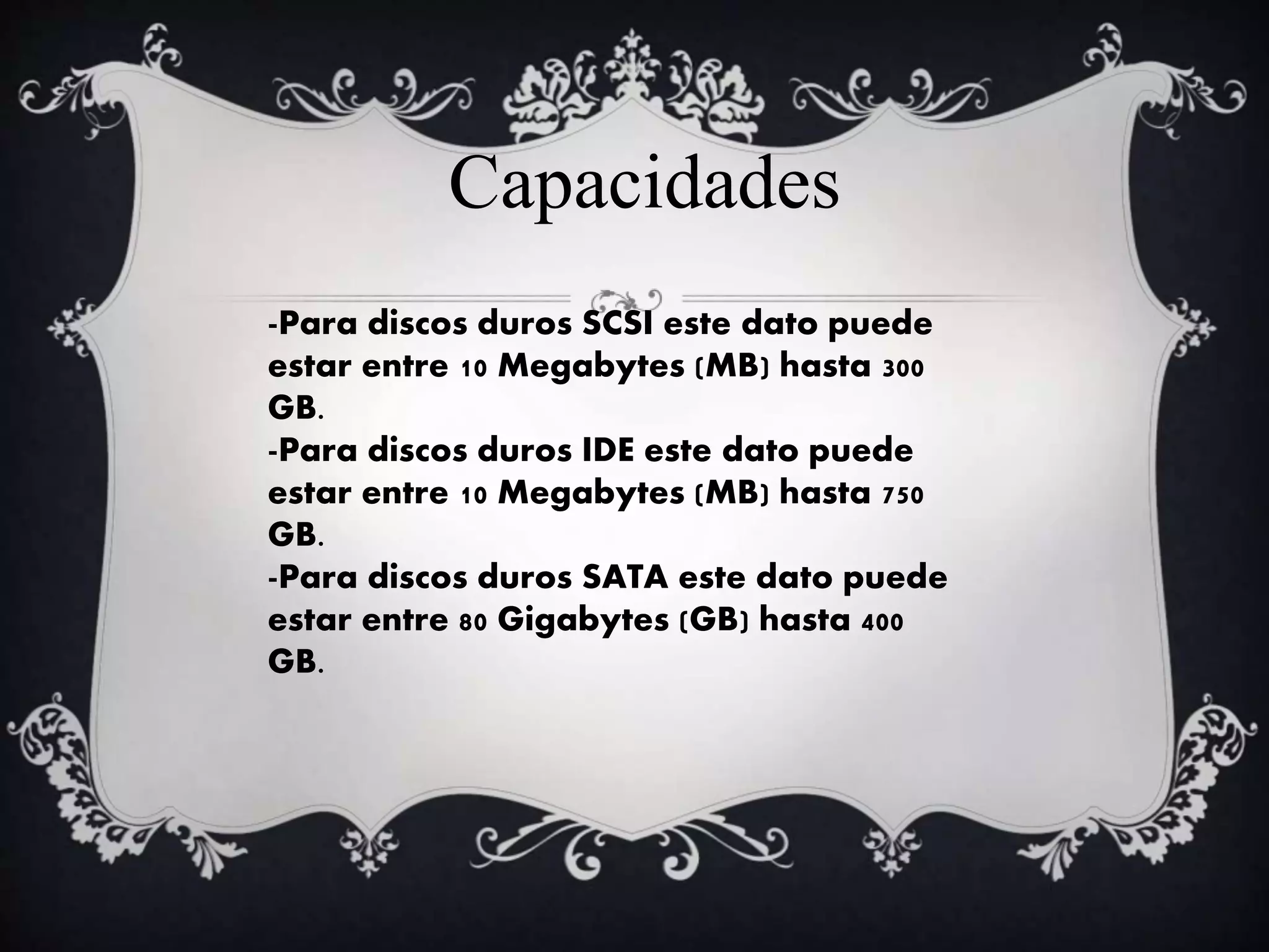 -Para discos duros SCSI este dato puede
estar entre 10 Megabytes (MB) hasta 300
GB.
-Para discos duros IDE este dato puede
estar entre 10 Megabytes (MB) hasta 750
GB.
-Para discos duros SATA este dato puede
estar entre 80 Gigabytes (GB) hasta 400
GB.
Capacidades
 