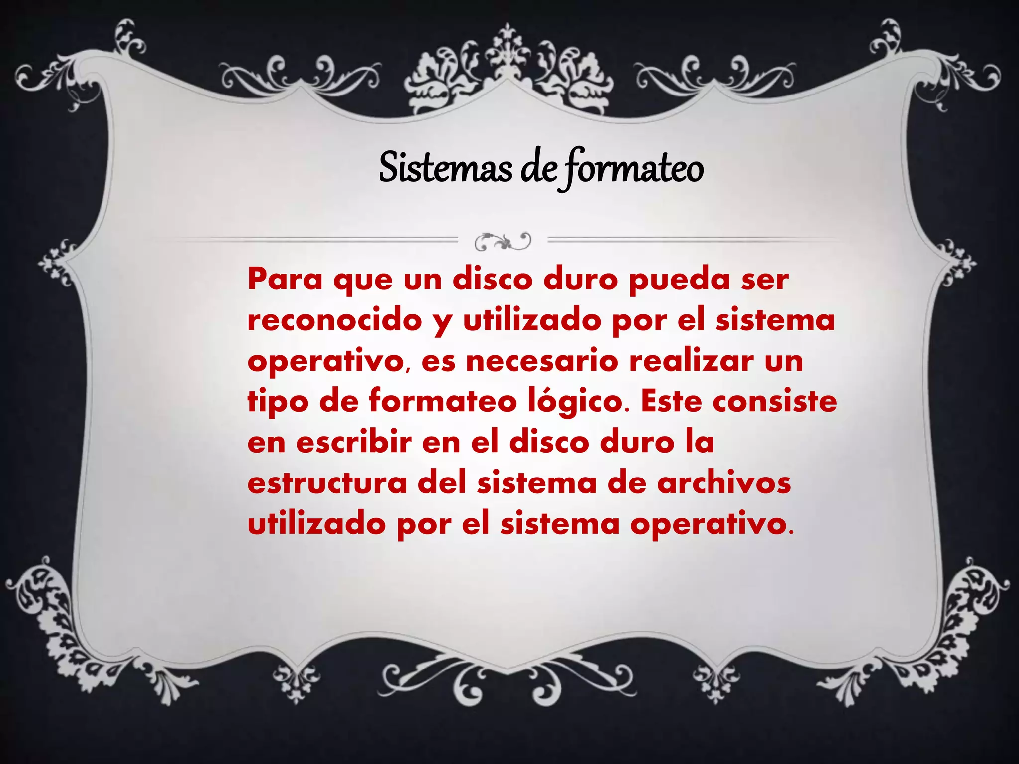 Sistemas de formateo
Para que un disco duro pueda ser
reconocido y utilizado por el sistema
operativo, es necesario realizar un
tipo de formateo lógico. Este consiste
en escribir en el disco duro la
estructura del sistema de archivos
utilizado por el sistema operativo.
 
