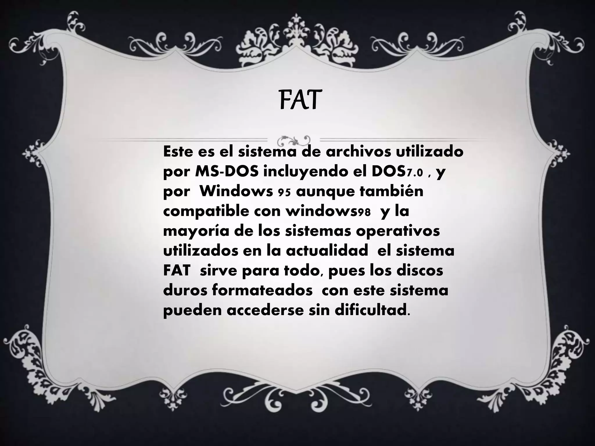 FAT
Este es el sistema de archivos utilizado
por MS-DOS incluyendo el DOS7.0 , y
por Windows 95 aunque también
compatible con windows98 y la
mayoría de los sistemas operativos
utilizados en la actualidad el sistema
FAT sirve para todo, pues los discos
duros formateados con este sistema
pueden accederse sin dificultad.
 
