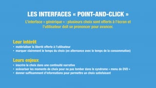 Leur intérêt
• matérialiser la liberté offerte à l’utilisateur
• marquer clairement le temps du choix (en alternance avec le temps de la consommation)
Leurs enjeux
• inscrire le choix dans une continuité narrative
• scénariser les moments de choix pour ne pas tomber dans le syndrome « menu de DVD »
• donner sufﬁsamment d’informations pour permettre un choix satisfaisant
LES INTERFACES « POINT-AND-CLICK »
L’interface « générique » : plusieurs choix sont offerts à l’écran et
l’utilisateur doit se prononcer pour avancer.
 