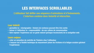 Leur intérêt
• permettre la « chorégraphie » linéaire de contenus pouvant être très variés
• laisser à l’utilisateur la « responsabilité » de son rythme de consommation
• faire reposer l’expérience sur un geste naturel (presque inconscient) de la navigation web
Leurs enjeux
• créer un sensation de contrôle de l’histoire chez l’utilisateur
• s’assurer de la ﬂuidité technique du mouvement (sinon les frictions et la fatigue oculaire gâchent
l’expérience)
LES INTERFACES SCROLLABLES
L’utilisateur fait déﬁler une séquence d’animations et d’évènements.
L’interface combine donc linéarité et interaction.
 