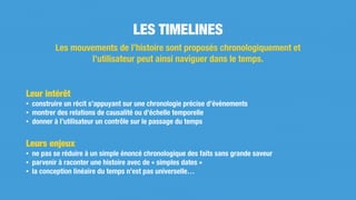 Leur intérêt
• construire un récit s’appuyant sur une chronologie précise d’évènements
• montrer des relations de causalité ou d’échelle temporelle
• donner à l’utilisateur un contrôle sur le passage du temps
Leurs enjeux
• ne pas se réduire à un simple énoncé chronologique des faits sans grande saveur
• parvenir à raconter une histoire avec de « simples dates »
• la conception linéaire du temps n’est pas universelle…
LES TIMELINES
Les mouvements de l’histoire sont proposés chronologiquement et
l’utilisateur peut ainsi naviguer dans le temps.
 