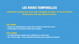 Leur intérêt
• donner une représentation du temps sans un début et une ﬁn bien précis
• se démarquer d’une timeline linéaire plus classique
Leurs enjeux
• un maniement plus complexe pour l’utilisateur car moins usuel
• une « mise en page » et des contraintes techniques plus complexes à concevoir
LES ROUES TEMPORELLES
L’utilisateur est placé face à une autre conception du temps : il s’écoule toujours
linéairement, mais sans début et sans ﬁn.
 