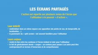 Leur intérêt
• matérialiser dans un même espace une opposition (de points de vue, de temporalité, de
localisation…)
• la grammaire du « split screen » est souvent familière pour l’utilisateur
Leurs enjeux
• rendre le lien entre les contenus à l’écran évident et clair pour l’utilisateur
• le fait de généralement devoir « couper » un contenu pour passer à un autre peut être
contreproductif en termes d’immersion et de compréhension
LES ÉCRANS PARTAGÉS
L’action est repartie sur plusieurs zones de l’écran que
l’utilisateur à le pouvoir « d’activer ».
 