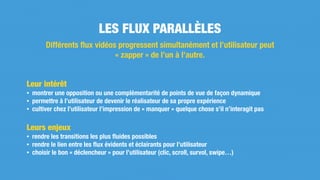 Leur intérêt
• montrer une opposition ou une complémentarité de points de vue de façon dynamique
• permettre à l’utilisateur de devenir le réalisateur de sa propre expérience
• cultiver chez l’utilisateur l’impression de « manquer » quelque chose s’il n’interagit pas
Leurs enjeux
• rendre les transitions les plus ﬂuides possibles
• rendre le lien entre les ﬂux évidents et éclairants pour l’utilisateur
• choisir le bon « déclencheur » pour l’utilisateur (clic, scroll, survol, swipe…)
LES FLUX PARALLÈLES
Différents ﬂux vidéos progressent simultanément et l’utilisateur peut
« zapper » de l’un à l’autre.
 
