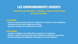 Leur intérêt
• donner une grande sensation de liberté à l’utilisateur en lui donnant un rôle d’explorateur
• concrétise une vision moins dirigiste de la narration
• rapproche l’expérience de la grammaire du jeu vidéo
Leurs enjeux
• permettre à l’utilisateur de s’orienter dans un monde qu’il ne connait pas
• parvenir à conduire la narration, même quand l’utilisateur n’interagit pas comme prévu
• les enjeux techniques de modélisation et de gestion de la 3D sont nombreux
LES ENVIRONNEMENTS OUVERTS
L’utilisateur peut déambuler « librement » dans un monde virtuel
qui sert la narration.
 