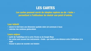 Leur intérêt
• ancrer le récit dans une dimension spatiale claire (et commune à tous)
• valoriser des contenus géolocalisés
Leurs enjeux
• sortir de l’esthétique de la carte d’école ou de Google Maps
• les cartes sont souvent des instruments « froids » qui mettent une distance entre l’utilisateur et le
sujet
• trouver la place de raconter une histoire
LES CARTES
Les cartes peuvent servir de simples repères ou de « hubs »
permettant à l’utilisateur de choisir son point d’entrée.
 