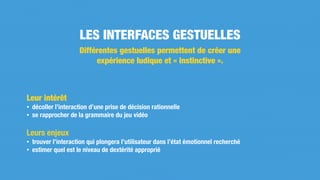 Leur intérêt
• décoller l’interaction d’une prise de décision rationnelle
• se rapprocher de la grammaire du jeu vidéo
Leurs enjeux
• trouver l’interaction qui plongera l’utilisateur dans l’état émotionnel recherché
• estimer quel est le niveau de dextérité approprié
LES INTERFACES GESTUELLES
Différentes gestuelles permettent de créer une
expérience ludique et « instinctive ».
 