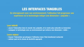 Leur intérêt
• ancrer l’interaction dans le monde réel, palpable, et la rendre plus naturelle ou immersive
• conjuguer la technologie avec un environnement qui renforce une dimension « réelle »
Leurs enjeux
• trouver l’interaction qui plongera l’utilisateur dans l’état émotionnel recherché
• estimer quel est le niveau de dextérité approprié
LES INTERFACES TANGIBLES
En interagissant avec son environnement, l’utilisateur fait progresser une
expérience où la technologie intègre une dimension « palpable ».
 