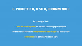 Un prototype doit :
Lever les interrogations ou verrous technologiques majeurs
Permettre une meilleure compréhension des usages du public cible
Convaincre des partenaires et des tiers
6. PROTOTYPER, TESTER, RECOMMENCER
 