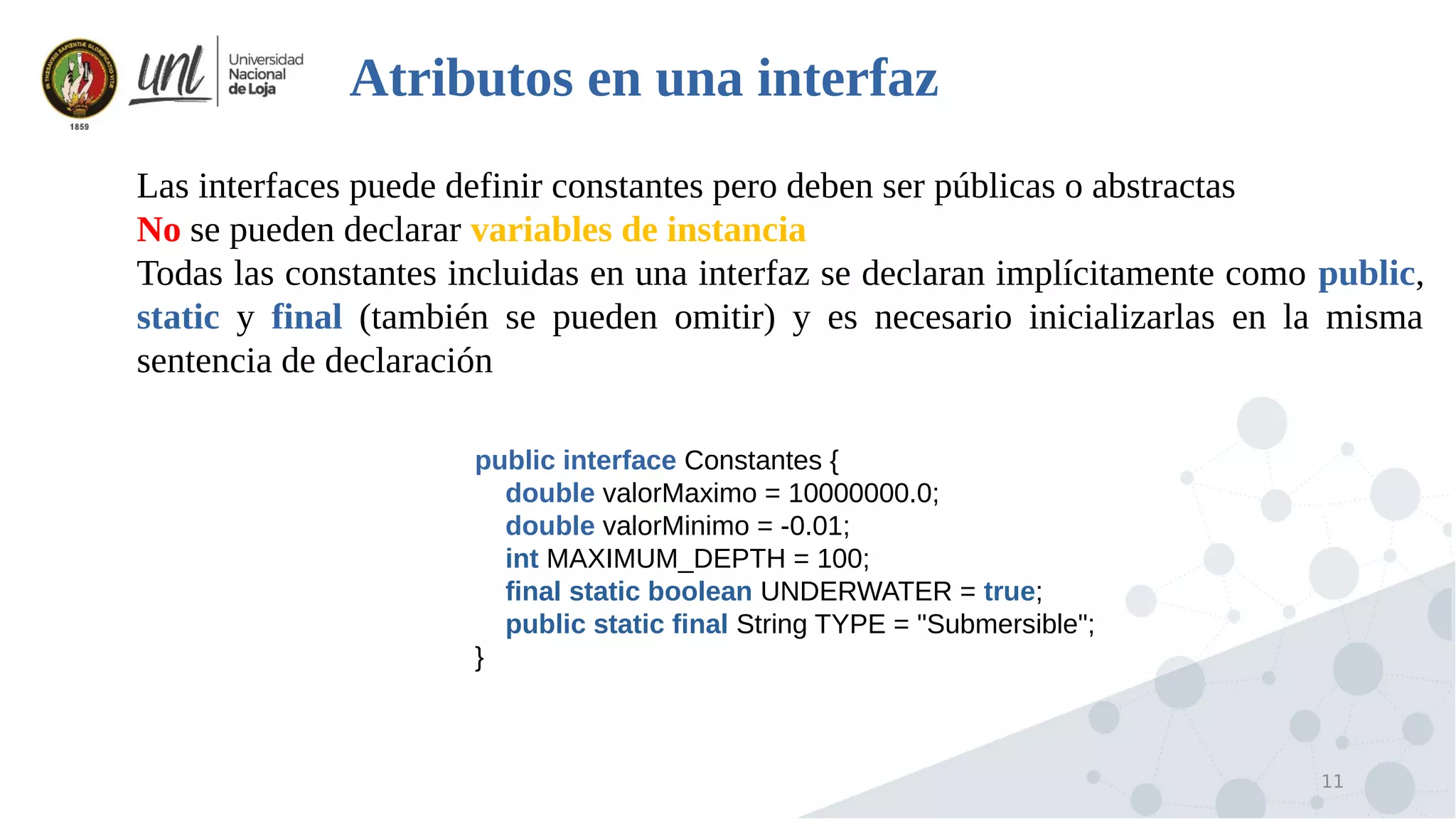 11
Atributos en una interfaz

Las interfaces puede definir constantes pero deben ser públicas o abstractas

No se pueden declarar variables de instancia

Todas las constantes incluidas en una interfaz se declaran implícitamente como public,
static y final (también se pueden omitir) y es necesario inicializarlas en la misma
sentencia de declaración
public interface Constantes {
double valorMaximo = 10000000.0;
double valorMinimo = -0.01;
int MAXIMUM_DEPTH = 100;
final static boolean UNDERWATER = true;
public static final String TYPE = "Submersible";
}
 
