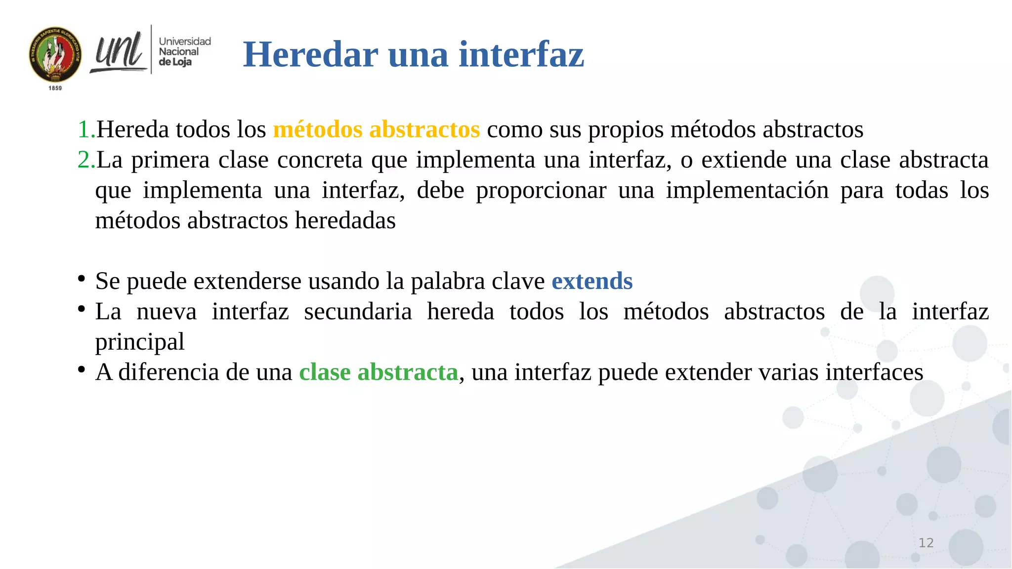 12
Heredar una interfaz
1.Hereda todos los métodos abstractos como sus propios métodos abstractos
2.La primera clase concreta que implementa una interfaz, o extiende una clase abstracta
que implementa una interfaz, debe proporcionar una implementación para todas los
métodos abstractos heredadas
●
Se puede extenderse usando la palabra clave extends
●
La nueva interfaz secundaria hereda todos los métodos abstractos de la interfaz
principal
●
A diferencia de una clase abstracta, una interfaz puede extender varias interfaces
 