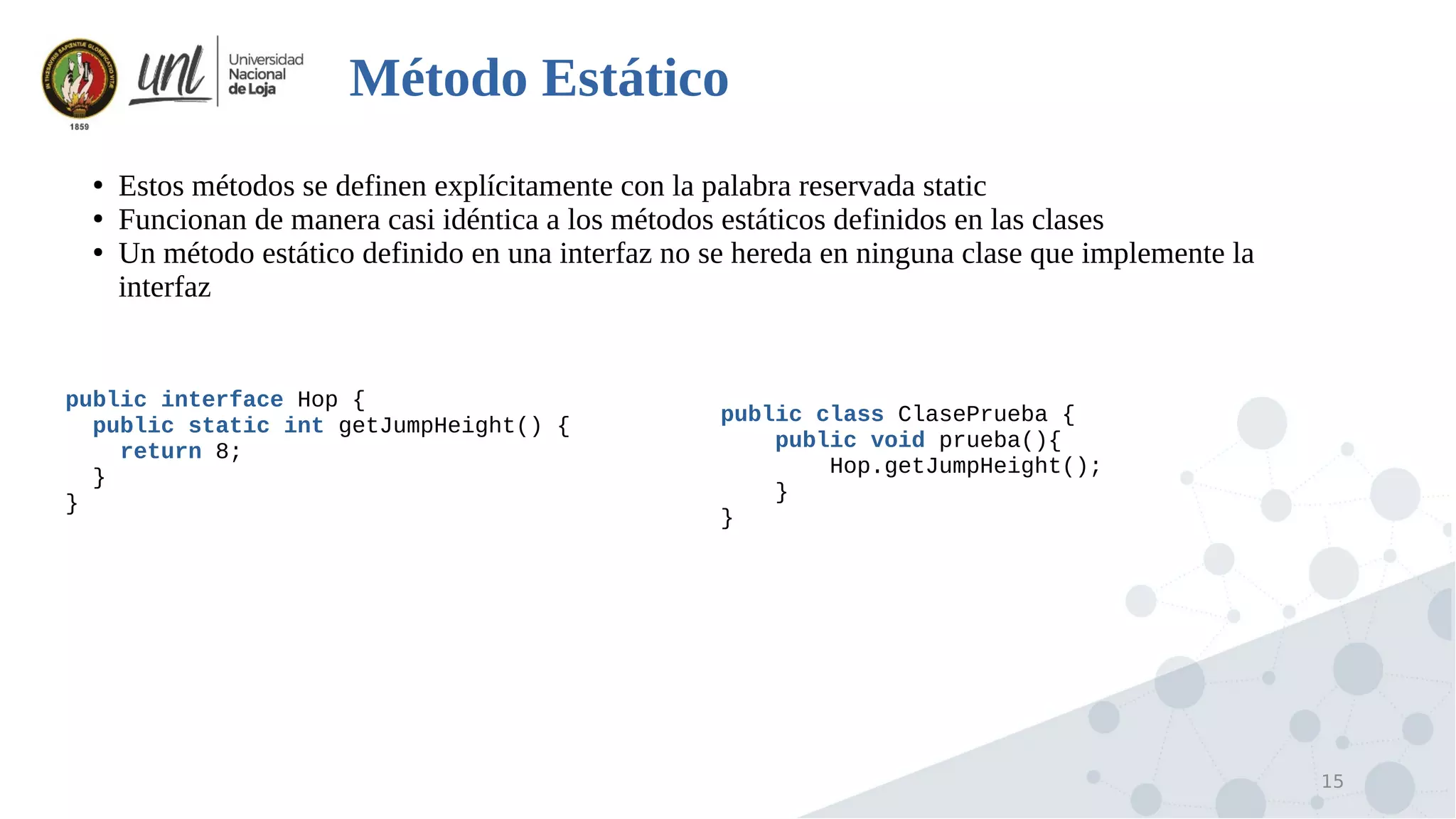 15
Método Estático
●
Estos métodos se definen explícitamente con la palabra reservada static
●
Funcionan de manera casi idéntica a los métodos estáticos definidos en las clases
●
Un método estático definido en una interfaz no se hereda en ninguna clase que implemente la
interfaz
public interface Hop {
public static int getJumpHeight() {
return 8;
}
}
public class ClasePrueba {
public void prueba(){
Hop.getJumpHeight();
}
}
 