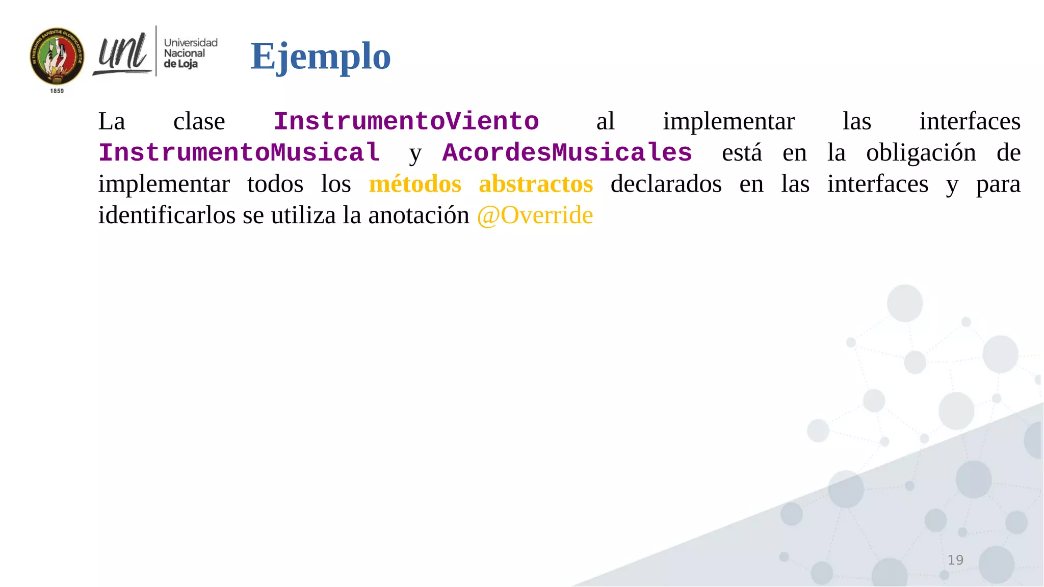 19
Ejemplo

La clase InstrumentoViento al implementar las interfaces
InstrumentoMusical y AcordesMusicales está en la obligación de
implementar todos los métodos abstractos declarados en las interfaces y para
identificarlos se utiliza la anotación @Override
 
