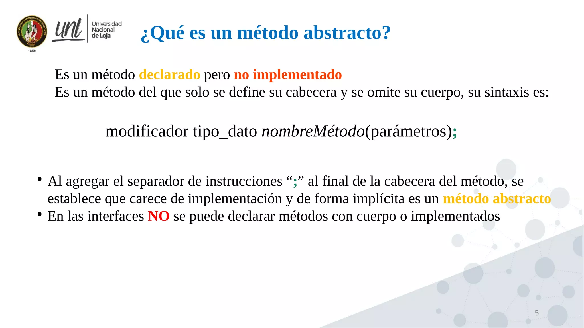 5
¿Qué es un método abstracto?

Es un método declarado pero no implementado

Es un método del que solo se define su cabecera y se omite su cuerpo, su sintaxis es:
modificador tipo_dato nombreMétodo(parámetros);

Al agregar el separador de instrucciones “;” al final de la cabecera del método, se
establece que carece de implementación y de forma implícita es un método abstracto

En las interfaces NO se puede declarar métodos con cuerpo o implementados
 