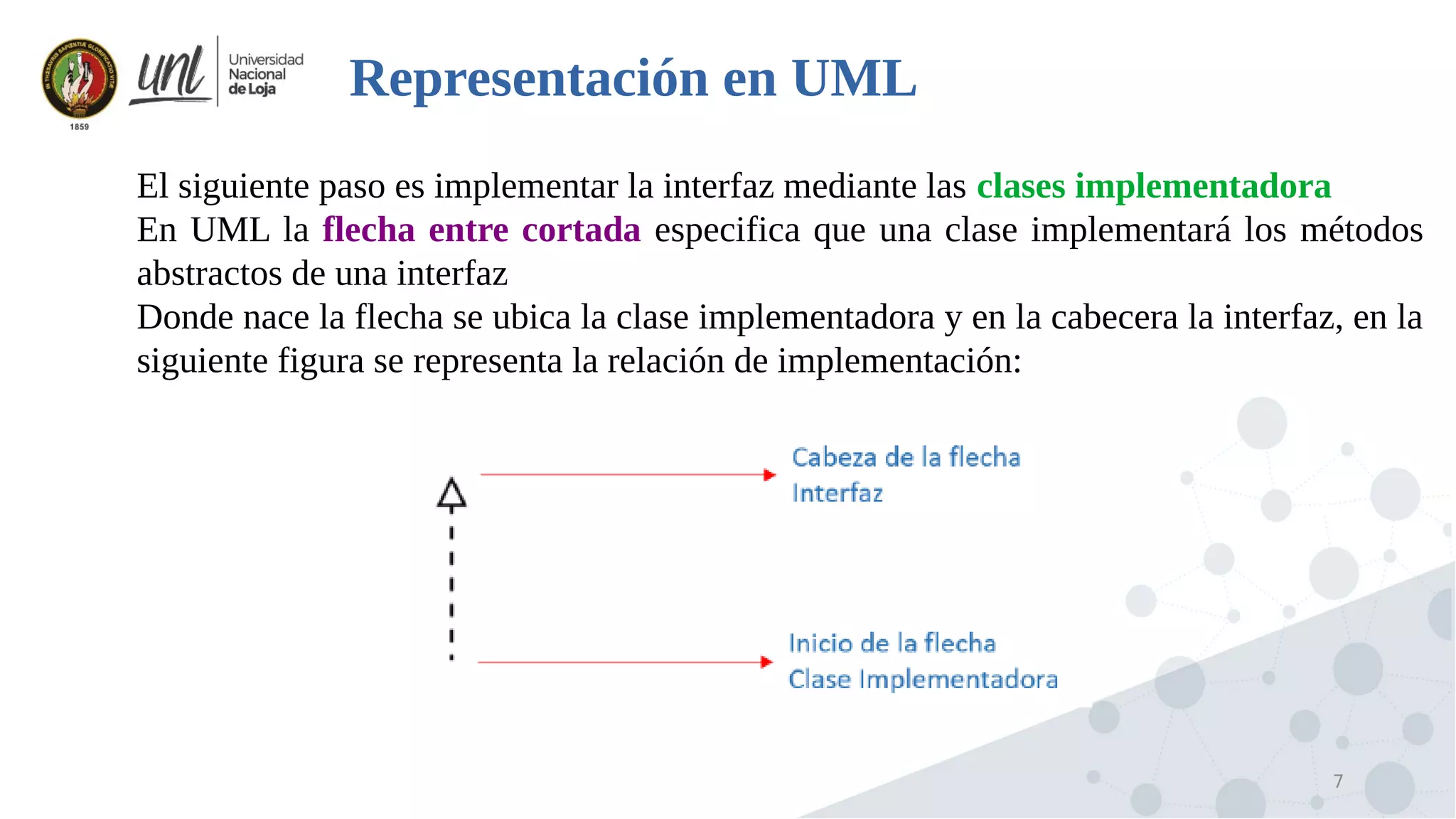 7
Representación en UML

El siguiente paso es implementar la interfaz mediante las clases implementadora

En UML la flecha entre cortada especifica que una clase implementará los métodos
abstractos de una interfaz

Donde nace la flecha se ubica la clase implementadora y en la cabecera la interfaz, en la
siguiente figura se representa la relación de implementación:
 