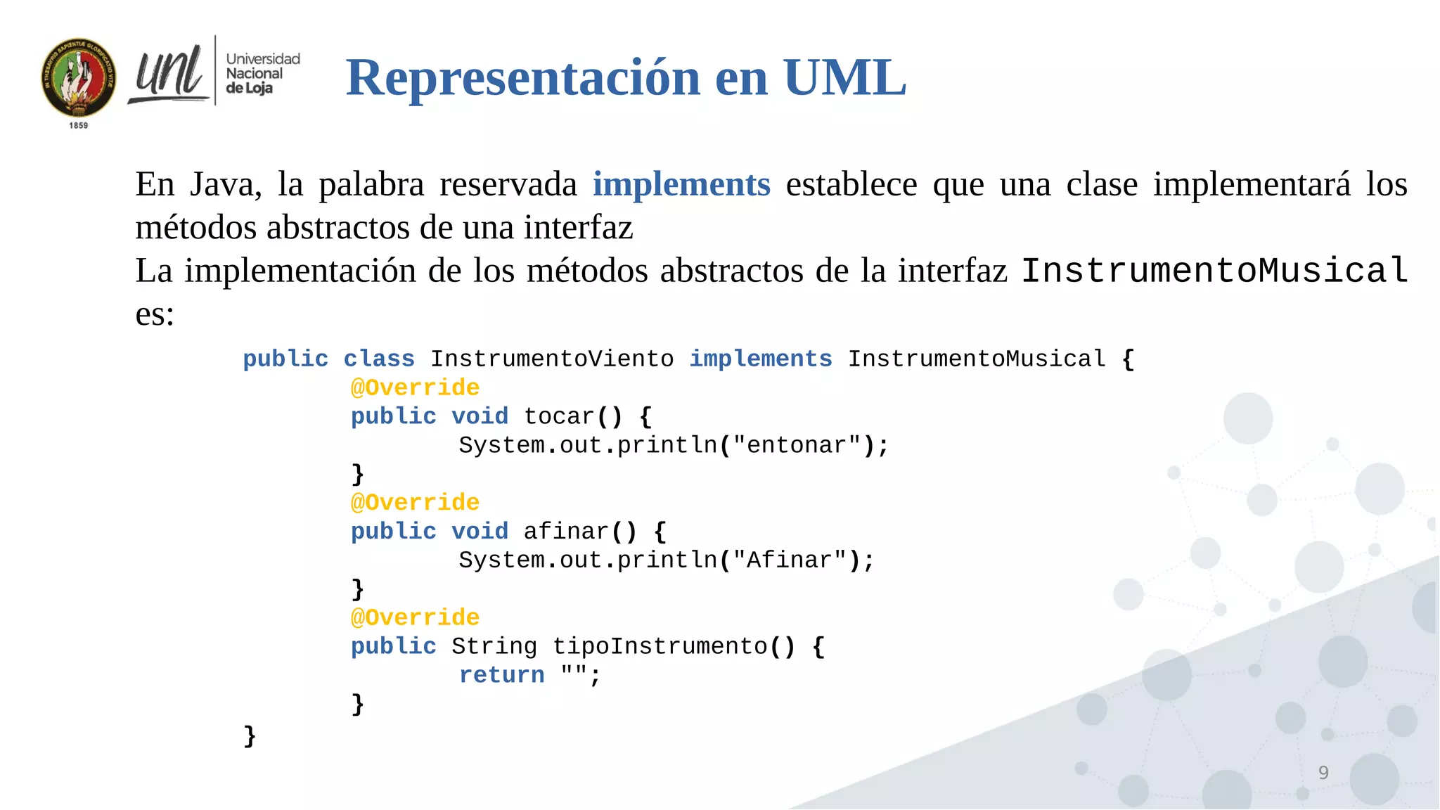 9
Representación en UML

En Java, la palabra reservada implements establece que una clase implementará los
métodos abstractos de una interfaz

La implementación de los métodos abstractos de la interfaz InstrumentoMusical
es:
public class InstrumentoViento implements InstrumentoMusical {
@Override
public void tocar() {
System.out.println("entonar");
}
@Override
public void afinar() {
System.out.println("Afinar");
}
@Override
public String tipoInstrumento() {
return "";
}
}
 