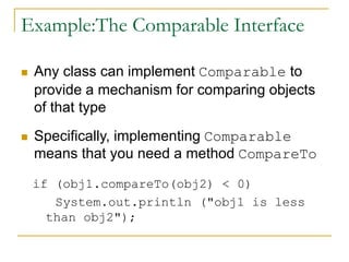 Example:The Comparable Interface
 Any class can implement Comparable to
provide a mechanism for comparing objects
of that type
 Specifically, implementing Comparable
means that you need a method CompareTo
if (obj1.compareTo(obj2) < 0)
System.out.println ("obj1 is less
than obj2");
 